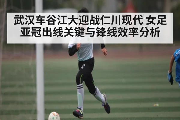 武汉车谷江大迎战仁川现代 女足亚冠出线关键与锋线效率分析