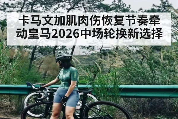 卡马文加肌肉伤恢复节奏牵动皇马2026中场轮换新选择