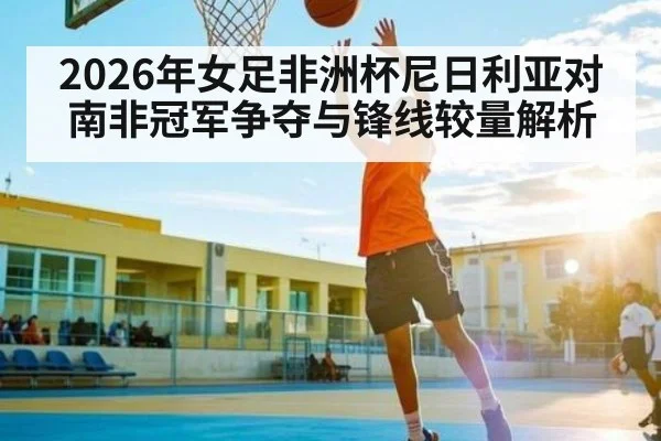 2026年女足非洲杯尼日利亚对南非冠军争夺与锋线较量解析